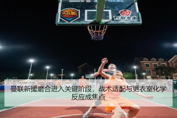 曼联新援磨合进入关键阶段，战术适配与更衣室化学反应成焦点